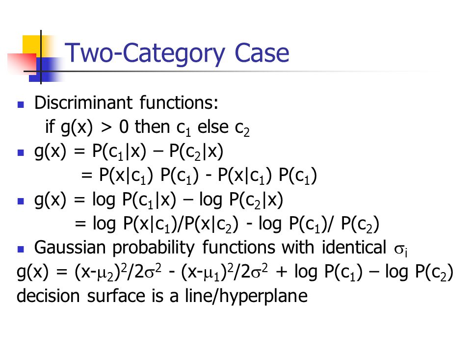 Two-Category Case Discriminant functions: if g(x) > 0 then c 1 else c 2 g(x) = P(c 1 |x) – P(c 2 |x) = P(x|c 1 ) P(c 1 ) - P(x|c 1 ) P(c 1 ) g(x) = log P(c 1 |x) – log P(c 2 |x) = log P(x|c 1 )/P(x|c 2 ) - log P(c 1 )/ P(c 2 ) Gaussian probability functions with identical  i g(x) = (x-  2 ) 2 /2  2 - (x-  1 ) 2 /2  2 + log P(c 1 ) – log P(c 2 ) decision surface is a line/hyperplane