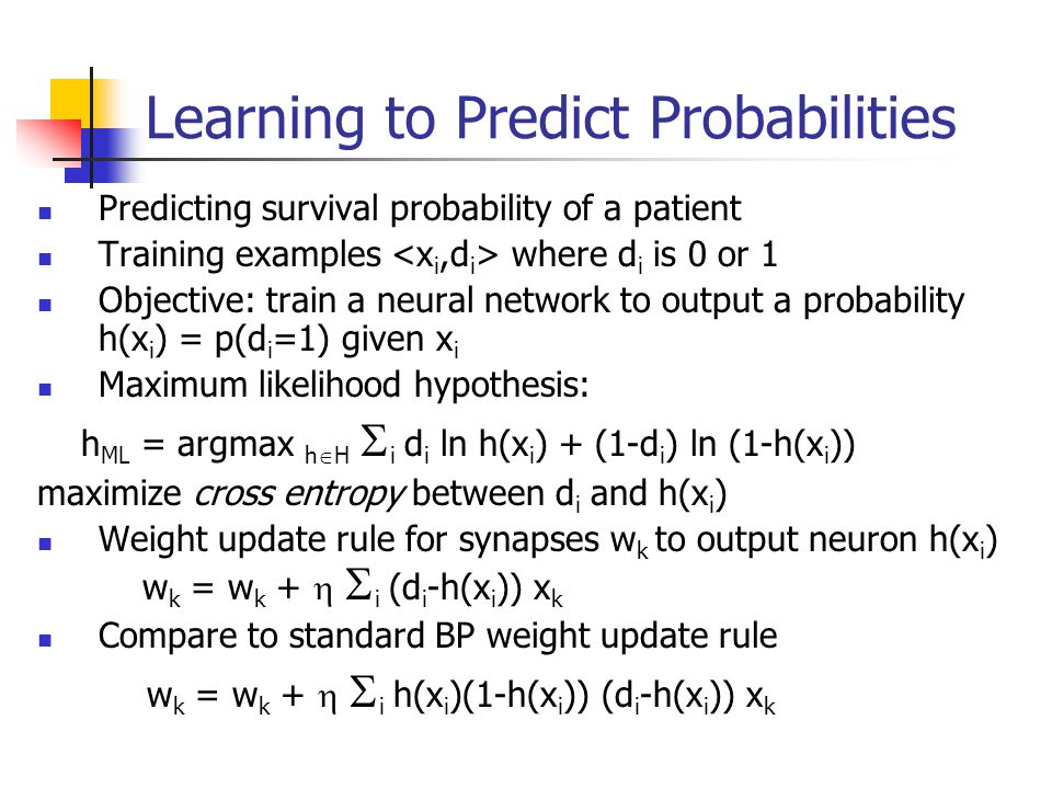 Learning to Predict Probabilities Predicting survival probability of a patient Training examples where d i is 0 or 1 Objective: train a neural network to output a probability h(x i ) = p(d i =1) given x i Maximum likelihood hypothesis: h ML = argmax h  H  i d i ln h(x i ) + (1-d i ) ln (1-h(x i )) maximize cross entropy between d i and h(x i ) Weight update rule for synapses w k to output neuron h(x i ) w k = w k +   i (d i -h(x i )) x k Compare to standard BP weight update rule w k = w k +   i h(x i )(1-h(x i )) (d i -h(x i )) x k