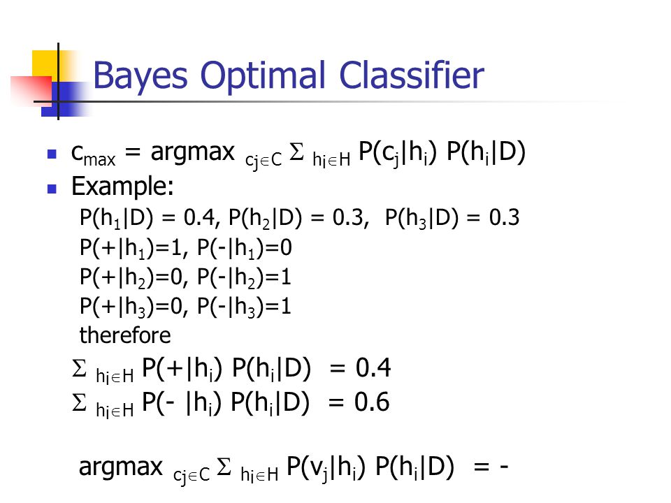 Bayes Optimal Classifier c max = argmax c j  C  h i  H P(c j |h i ) P(h i |D) Example: P(h 1 |D) = 0.4, P(h 2 |D) = 0.3, P(h 3 |D) = 0.3 P(+|h 1 )=1, P(-|h 1 )=0 P(+|h 2 )=0, P(-|h 2 )=1 P(+|h 3 )=0, P(-|h 3 )=1 therefore  h i  H P(+|h i ) P(h i |D) = 0.4  h i  H P(- |h i ) P(h i |D) = 0.6 argmax c j  C  h i  H P(v j |h i ) P(h i |D) = -