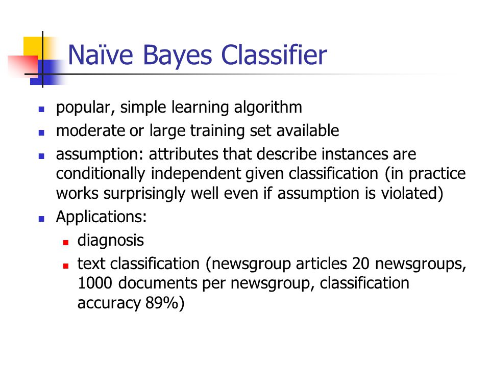 Naïve Bayes Classifier popular, simple learning algorithm moderate or large training set available assumption: attributes that describe instances are conditionally independent given classification (in practice works surprisingly well even if assumption is violated) Applications: diagnosis text classification (newsgroup articles 20 newsgroups, 1000 documents per newsgroup, classification accuracy 89%)