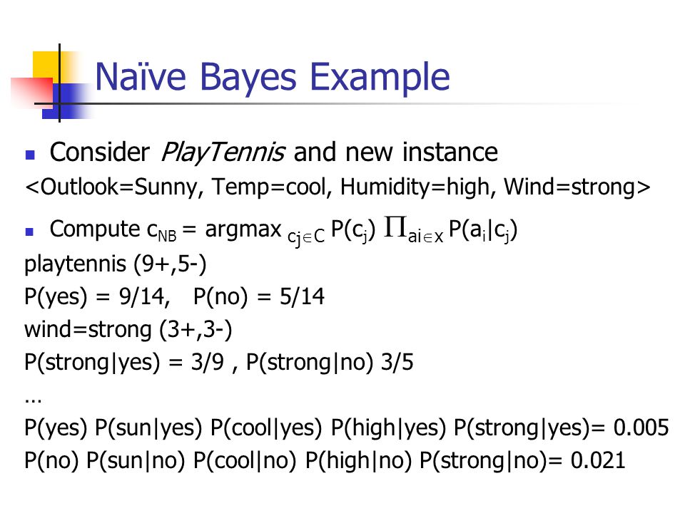 Naïve Bayes Example Consider PlayTennis and new instance Compute c NB = argmax c j  C P(c j )  ai  x P(a i |c j ) playtennis (9+,5-) P(yes) = 9/14, P(no) = 5/14 wind=strong (3+,3-) P(strong|yes) = 3/9, P(strong|no) 3/5 … P(yes) P(sun|yes) P(cool|yes) P(high|yes) P(strong|yes)= P(no) P(sun|no) P(cool|no) P(high|no) P(strong|no)= 0.021