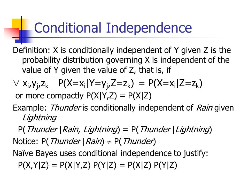 Conditional Independence Definition: X is conditionally independent of Y given Z is the probability distribution governing X is independent of the value of Y given the value of Z, that is, if  x i,y j,z k P(X=x i |Y=y j,Z=z k ) = P(X=x i |Z=z k ) or more compactly P(X|Y,Z) = P(X|Z) Example: Thunder is conditionally independent of Rain given Lightning P(Thunder |Rain, Lightning) = P(Thunder |Lightning) Notice: P(Thunder |Rain)  P(Thunder) Naïve Bayes uses conditional independence to justify: P(X,Y|Z) = P(X|Y,Z) P(Y|Z) = P(X|Z) P(Y|Z)