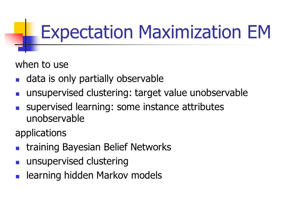 Expectation Maximization EM when to use data is only partially observable unsupervised clustering: target value unobservable supervised learning: some instance attributes unobservable applications training Bayesian Belief Networks unsupervised clustering learning hidden Markov models