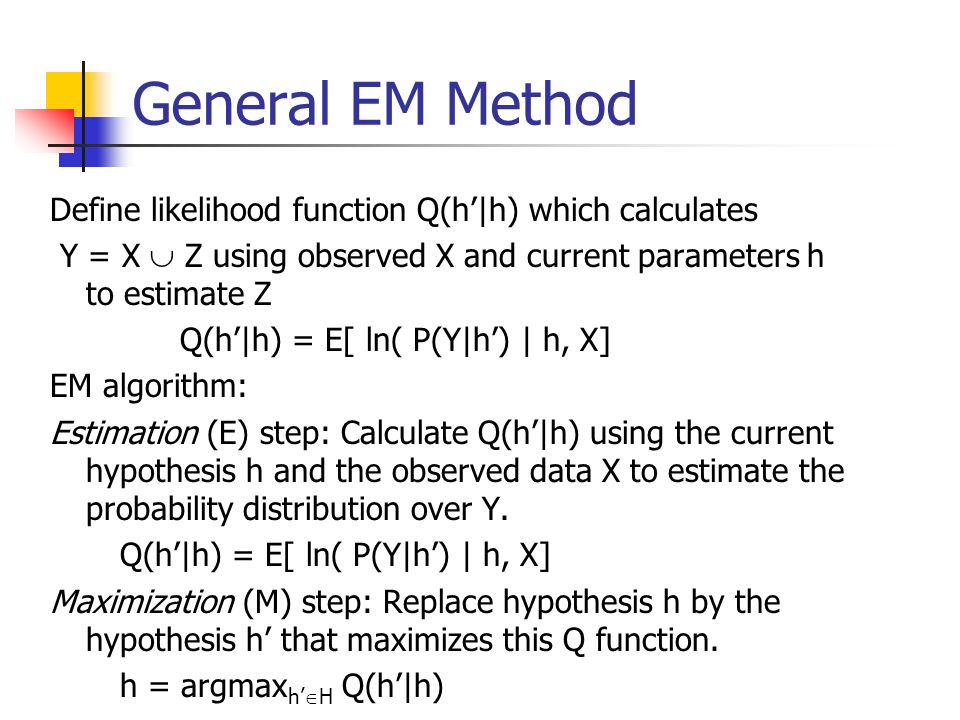 General EM Method Define likelihood function Q(h’|h) which calculates Y = X  Z using observed X and current parameters h to estimate Z Q(h’|h) = E[ ln( P(Y|h’) | h, X] EM algorithm: Estimation (E) step: Calculate Q(h’|h) using the current hypothesis h and the observed data X to estimate the probability distribution over Y.