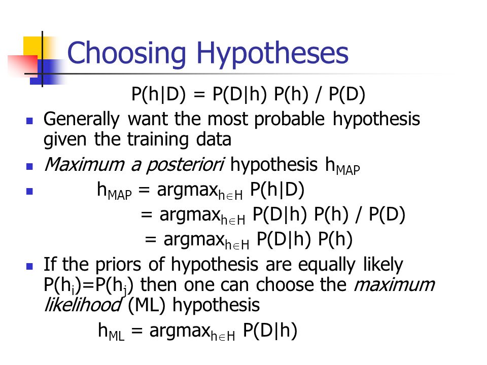 Choosing Hypotheses P(h|D) = P(D|h) P(h) / P(D) Generally want the most probable hypothesis given the training data Maximum a posteriori hypothesis h MAP h MAP = argmax h  H P(h|D) = argmax h  H P(D|h) P(h) / P(D) = argmax h  H P(D|h) P(h) If the priors of hypothesis are equally likely P(h i )=P(h j ) then one can choose the maximum likelihood (ML) hypothesis h ML = argmax h  H P(D|h)