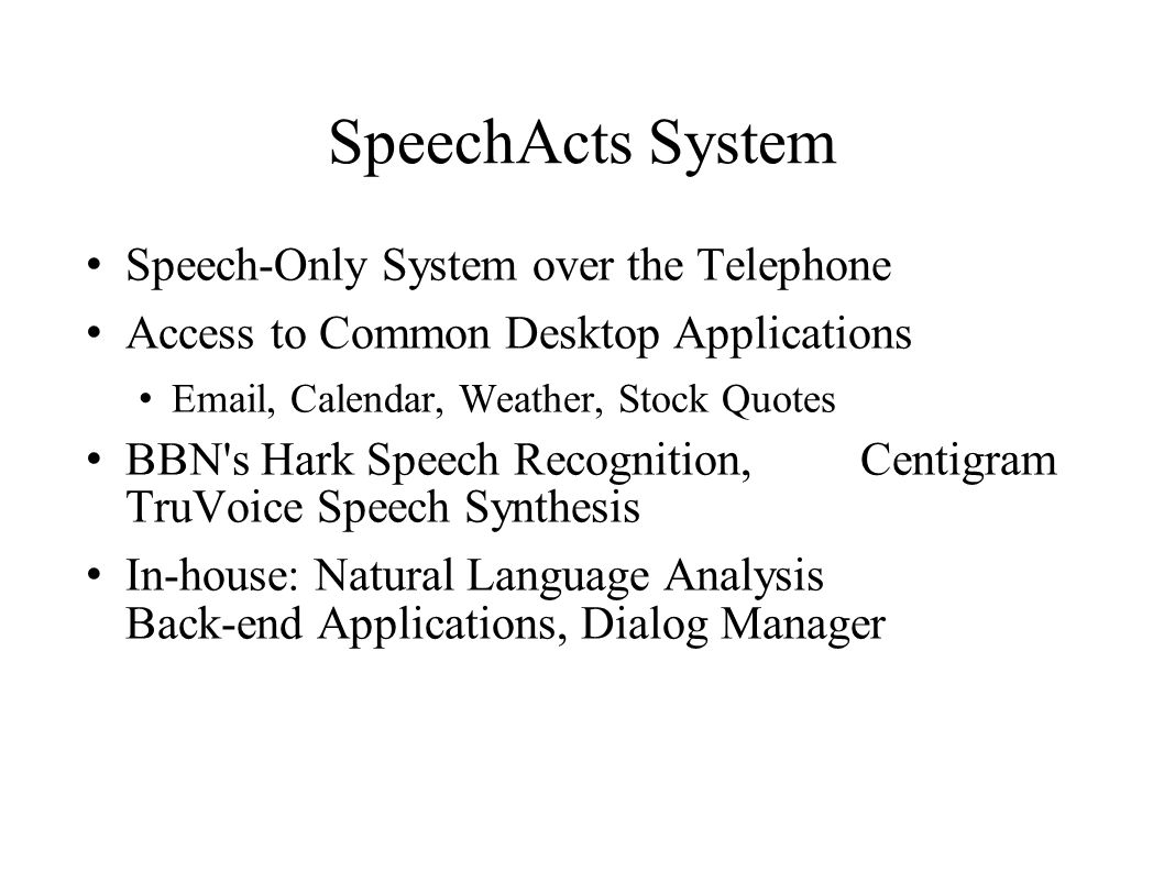 SpeechActs System Speech-Only System over the Telephone Access to Common Desktop Applications  , Calendar, Weather, Stock Quotes BBN s Hark Speech Recognition, Centigram TruVoice Speech Synthesis In-house: Natural Language Analysis Back-end Applications, Dialog Manager
