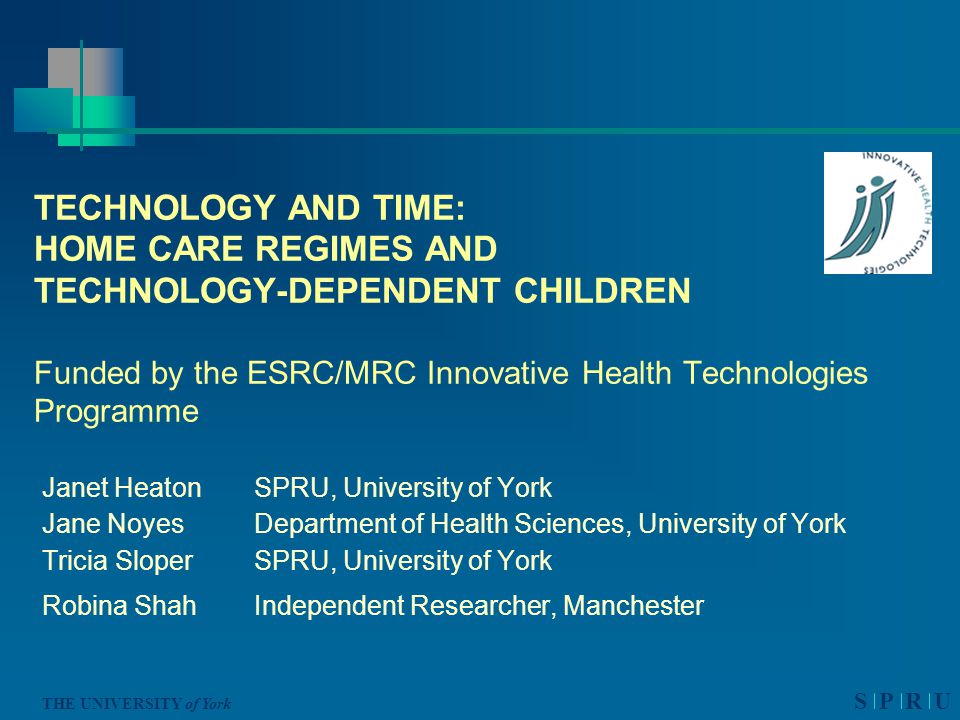 S P R U THE UNIVERSITY of York TECHNOLOGY AND TIME: HOME CARE REGIMES AND TECHNOLOGY-DEPENDENT CHILDREN Funded by the ESRC/MRC Innovative Health Technologies Programme Janet Heaton SPRU, University of York Jane Noyes Department of Health Sciences, University of York Tricia Sloper SPRU, University of York Robina Shah Independent Researcher, Manchester