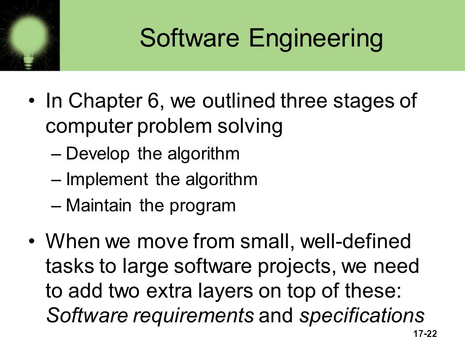17-22 Software Engineering In Chapter 6, we outlined three stages of computer problem solving –Develop the algorithm –Implement the algorithm –Maintain the program When we move from small, well-defined tasks to large software projects, we need to add two extra layers on top of these: Software requirements and specifications