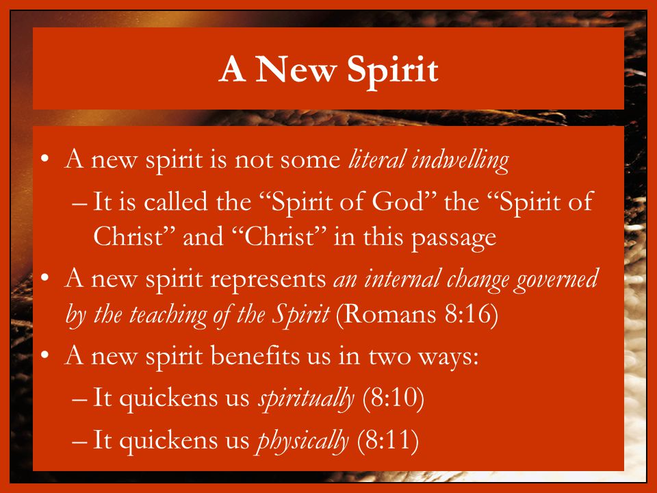 A New Spirit A new spirit is not some literal indwelling –It is called the Spirit of God the Spirit of Christ and Christ in this passage A new spirit represents an internal change governed by the teaching of the Spirit (Romans 8:16) A new spirit benefits us in two ways: –It quickens us spiritually (8:10) –It quickens us physically (8:11)
