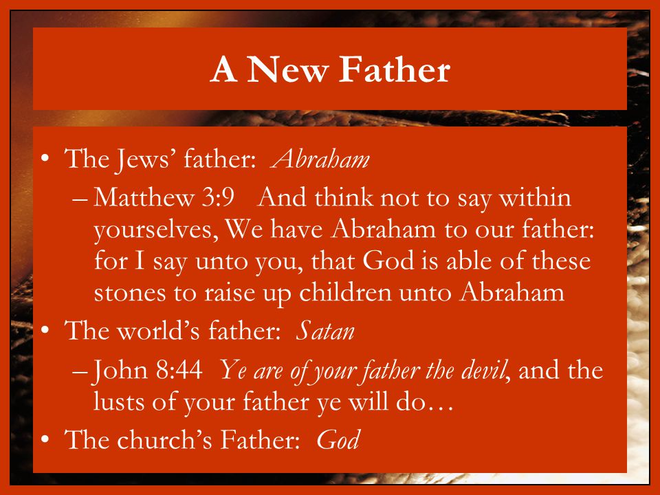 A New Father The Jews’ father: Abraham –Matthew 3:9 And think not to say within yourselves, We have Abraham to our father: for I say unto you, that God is able of these stones to raise up children unto Abraham The world’s father: Satan –John 8:44 Ye are of your father the devil, and the lusts of your father ye will do… The church’s Father: God