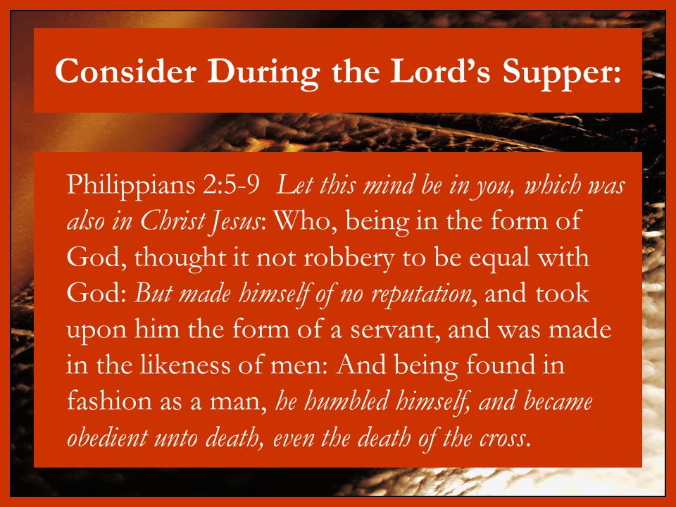 Consider During the Lord’s Supper: Philippians 2:5-9 Let this mind be in you, which was also in Christ Jesus: Who, being in the form of God, thought it not robbery to be equal with God: But made himself of no reputation, and took upon him the form of a servant, and was made in the likeness of men: And being found in fashion as a man, he humbled himself, and became obedient unto death, even the death of the cross.