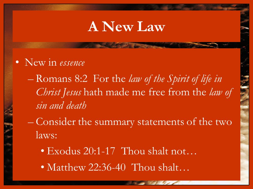 A New Law New in essence –Romans 8:2 For the law of the Spirit of life in Christ Jesus hath made me free from the law of sin and death –Consider the summary statements of the two laws: Exodus 20:1-17 Thou shalt not… Matthew 22:36-40 Thou shalt…