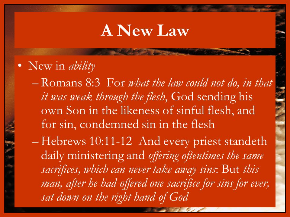A New Law New in ability –Romans 8:3 For what the law could not do, in that it was weak through the flesh, God sending his own Son in the likeness of sinful flesh, and for sin, condemned sin in the flesh –Hebrews 10:11-12 And every priest standeth daily ministering and offering oftentimes the same sacrifices, which can never take away sins: But this man, after he had offered one sacrifice for sins for ever, sat down on the right hand of God