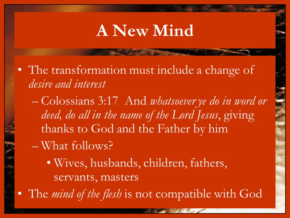 A New Mind The transformation must include a change of desire and interest –Colossians 3:17 And whatsoever ye do in word or deed, do all in the name of the Lord Jesus, giving thanks to God and the Father by him –What follows.