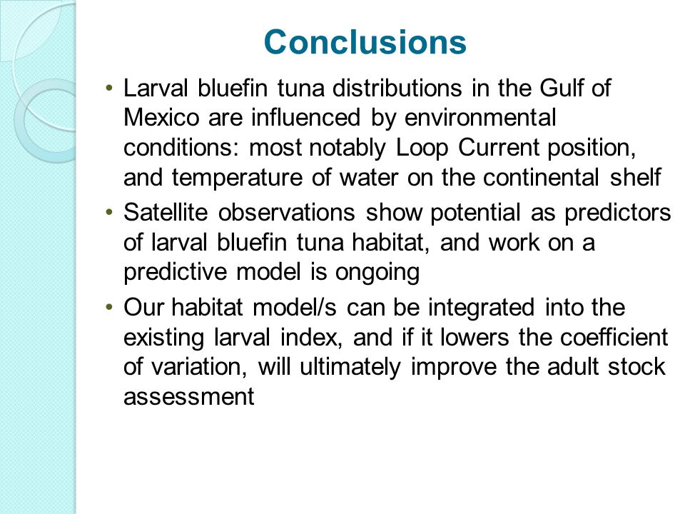 Larval bluefin tuna distributions in the Gulf of Mexico are influenced by environmental conditions: most notably Loop Current position, and temperature of water on the continental shelf Satellite observations show potential as predictors of larval bluefin tuna habitat, and work on a predictive model is ongoing Our habitat model/s can be integrated into the existing larval index, and if it lowers the coefficient of variation, will ultimately improve the adult stock assessment