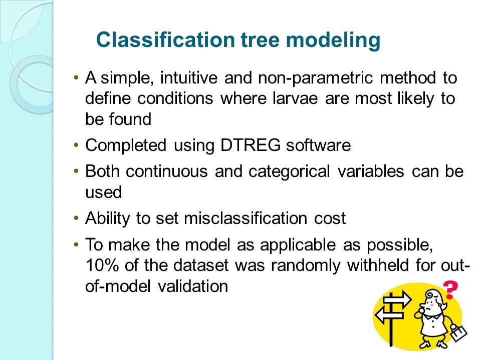 A simple, intuitive and non-parametric method to define conditions where larvae are most likely to be found Completed using DTREG software Both continuous and categorical variables can be used Ability to set misclassification cost To make the model as applicable as possible, 10% of the dataset was randomly withheld for out- of-model validation