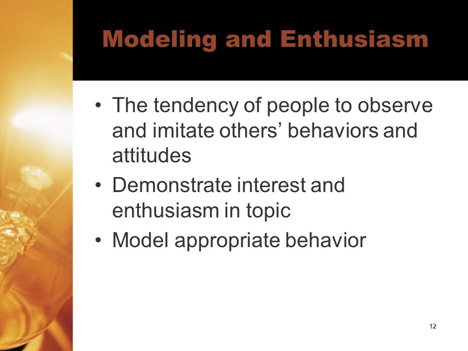 12 Modeling and Enthusiasm The tendency of people to observe and imitate others’ behaviors and attitudes Demonstrate interest and enthusiasm in topic Model appropriate behavior