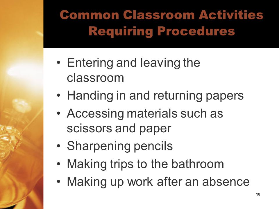 18 Common Classroom Activities Requiring Procedures Entering and leaving the classroom Handing in and returning papers Accessing materials such as scissors and paper Sharpening pencils Making trips to the bathroom Making up work after an absence