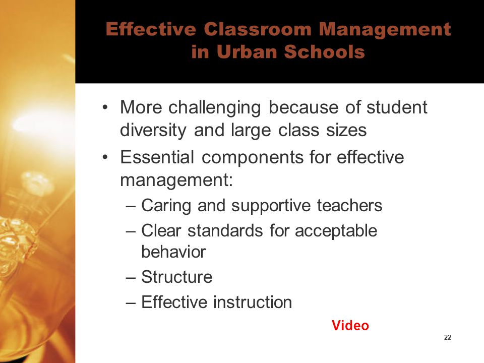22 Effective Classroom Management in Urban Schools More challenging because of student diversity and large class sizes Essential components for effective management: –Caring and supportive teachers –Clear standards for acceptable behavior –Structure –Effective instruction Video