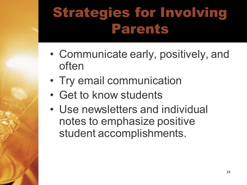24 Strategies for Involving Parents Communicate early, positively, and often Try  communication Get to know students Use newsletters and individual notes to emphasize positive student accomplishments.