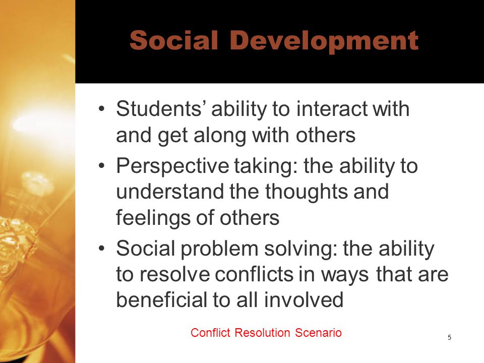 5 Social Development Students’ ability to interact with and get along with others Perspective taking: the ability to understand the thoughts and feelings of others Social problem solving: the ability to resolve conflicts in ways that are beneficial to all involved Conflict Resolution Scenario