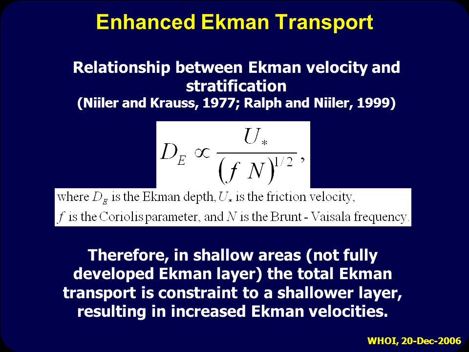 WHOI, 20-Dec-2006 Enhanced Ekman Transport Relationship between Ekman velocity and stratification (Niiler and Krauss, 1977; Ralph and Niiler, 1999) Therefore, in shallow areas (not fully developed Ekman layer) the total Ekman transport is constraint to a shallower layer, resulting in increased Ekman velocities.