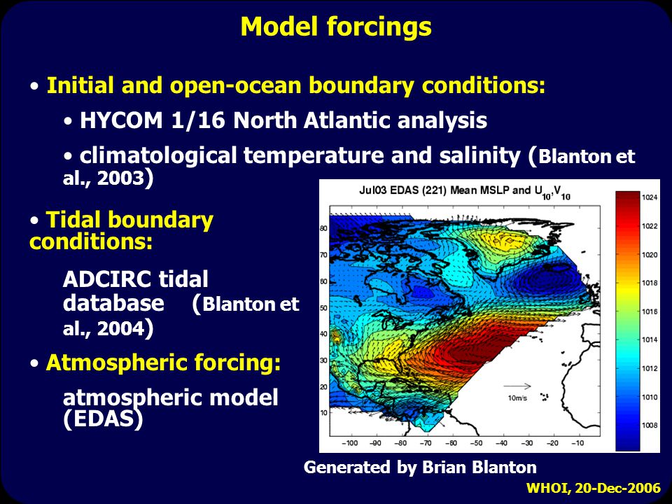 WHOI, 20-Dec-2006 Model forcings Generated by Brian Blanton Initial and open-ocean boundary conditions: HYCOM 1/16 North Atlantic analysis climatological temperature and salinity ( Blanton et al., 2003 ) Tidal boundary conditions: ADCIRC tidal database ( Blanton et al., 2004 ) Atmospheric forcing: atmospheric model (EDAS)