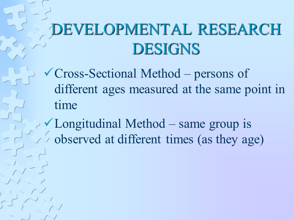 DEVELOPMENTAL RESEARCH DESIGNS Cross-Sectional Method – persons of different ages measured at the same point in time Longitudinal Method – same group is observed at different times (as they age)