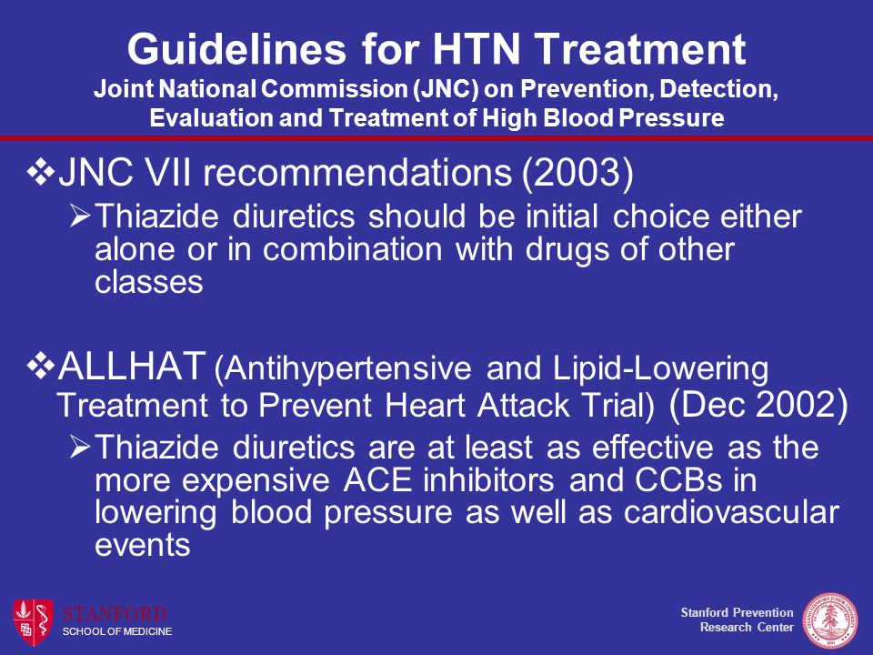 Stanford Prevention Research Center STANFORD SCHOOL OF MEDICINE Guidelines for HTN Treatment Joint National Commission (JNC) on Prevention, Detection, Evaluation and Treatment of High Blood Pressure  JNC VII recommendations (2003)  Thiazide diuretics should be initial choice either alone or in combination with drugs of other classes  ALLHAT (Antihypertensive and Lipid-Lowering Treatment to Prevent Heart Attack Trial) ( Dec 2002 )  Thiazide diuretics are at least as effective as the more expensive ACE inhibitors and CCBs in lowering blood pressure as well as cardiovascular events