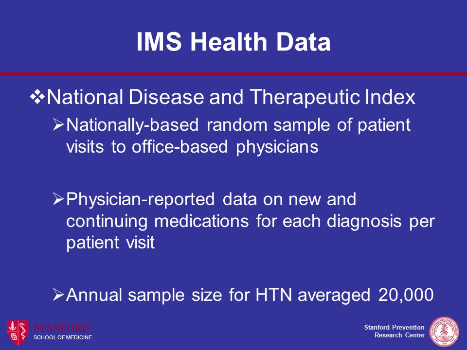Stanford Prevention Research Center STANFORD SCHOOL OF MEDICINE IMS Health Data  National Disease and Therapeutic Index  Nationally-based random sample of patient visits to office-based physicians  Physician-reported data on new and continuing medications for each diagnosis per patient visit  Annual sample size for HTN averaged 20,000