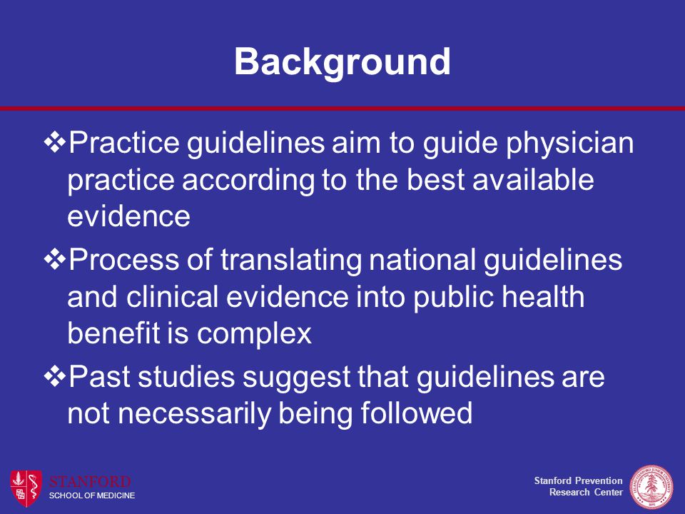 Stanford Prevention Research Center STANFORD SCHOOL OF MEDICINE Background  Practice guidelines aim to guide physician practice according to the best available evidence  Process of translating national guidelines and clinical evidence into public health benefit is complex  Past studies suggest that guidelines are not necessarily being followed