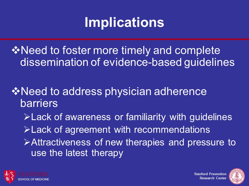 Stanford Prevention Research Center STANFORD SCHOOL OF MEDICINE Implications  Need to foster more timely and complete dissemination of evidence-based guidelines  Need to address physician adherence barriers  Lack of awareness or familiarity with guidelines  Lack of agreement with recommendations  Attractiveness of new therapies and pressure to use the latest therapy