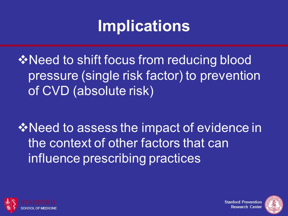 Stanford Prevention Research Center STANFORD SCHOOL OF MEDICINE Implications  Need to shift focus from reducing blood pressure (single risk factor) to prevention of CVD (absolute risk)  Need to assess the impact of evidence in the context of other factors that can influence prescribing practices