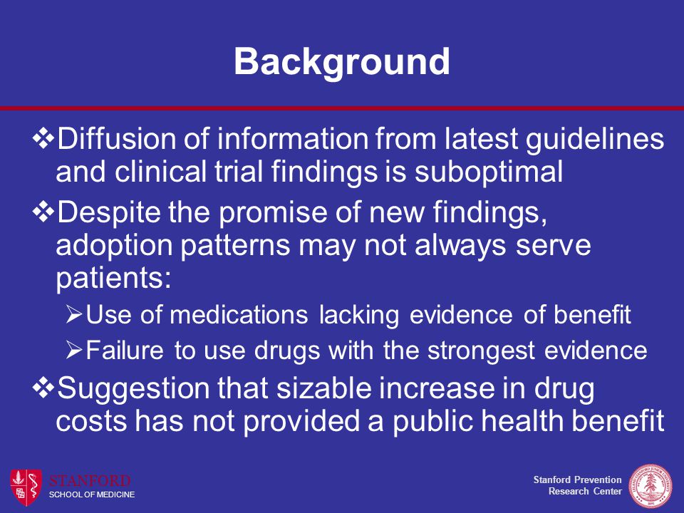 Stanford Prevention Research Center STANFORD SCHOOL OF MEDICINE Background  Diffusion of information from latest guidelines and clinical trial findings is suboptimal  Despite the promise of new findings, adoption patterns may not always serve patients:  Use of medications lacking evidence of benefit  Failure to use drugs with the strongest evidence  Suggestion that sizable increase in drug costs has not provided a public health benefit