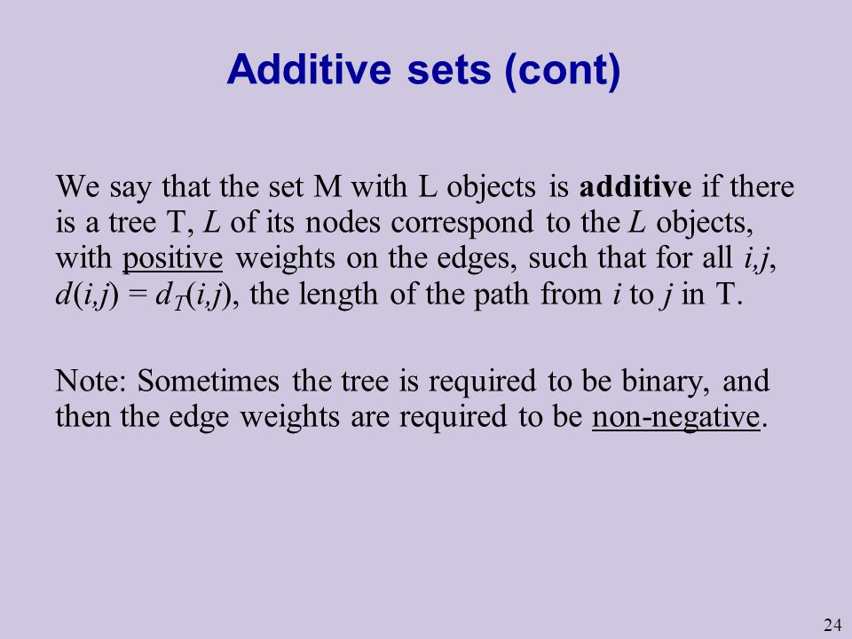 24 Additive sets (cont) We say that the set M with L objects is additive if there is a tree T, L of its nodes correspond to the L objects, with positive weights on the edges, such that for all i,j, d(i,j) = d T (i,j), the length of the path from i to j in T.