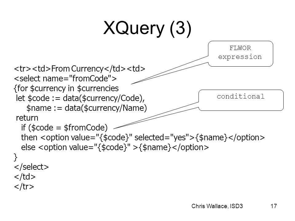 Chris Wallace, ISD3 17 XQuery (3) From Currency {for $currency in $currencies let $code := data($currency/Code), $name := data($currency/Name) return if ($code = $fromCode) then {$name} else {$name} } FLWOR expression conditional