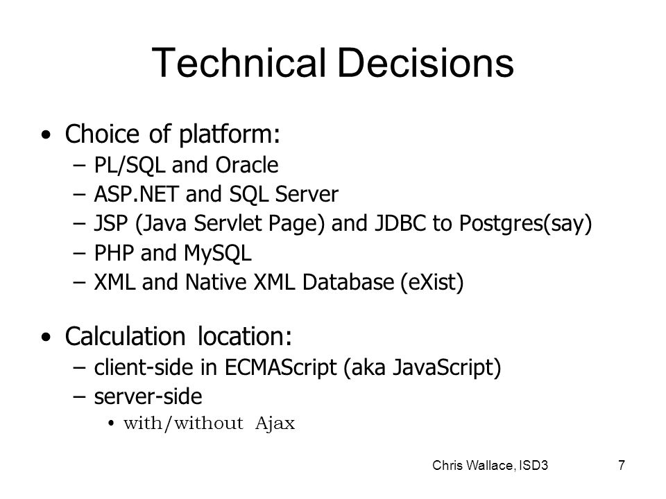 Chris Wallace, ISD3 7 Technical Decisions Choice of platform: –PL/SQL and Oracle –ASP.NET and SQL Server –JSP (Java Servlet Page) and JDBC to Postgres(say) –PHP and MySQL –XML and Native XML Database (eXist) Calculation location: –client-side in ECMAScript (aka JavaScript) –server-side with/without Ajax