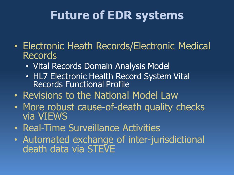 Future of EDR systems Electronic Heath Records/Electronic Medical Records Vital Records Domain Analysis Model HL7 Electronic Health Record System Vital Records Functional Profile Revisions to the National Model Law More robust cause-of-death quality checks via VIEWS Real-Time Surveillance Activities Automated exchange of inter-jurisdictional death data via STEVE