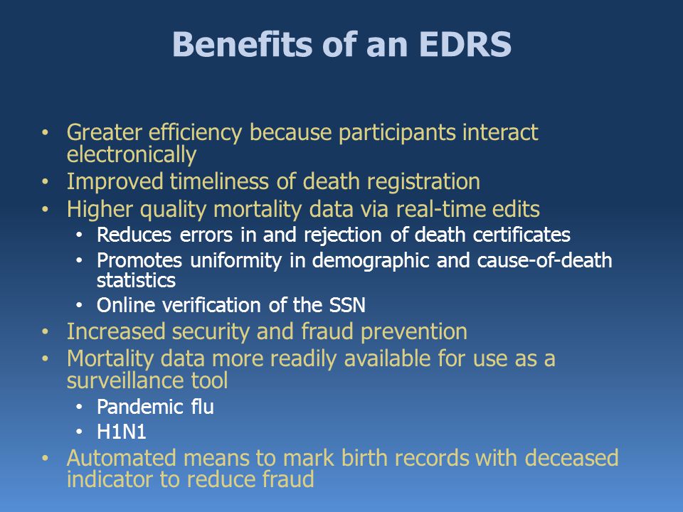 Benefits of an EDRS Greater efficiency because participants interact electronically Improved timeliness of death registration Higher quality mortality data via real-time edits Reduces errors in and rejection of death certificates Promotes uniformity in demographic and cause-of-death statistics Online verification of the SSN Increased security and fraud prevention Mortality data more readily available for use as a surveillance tool Pandemic flu H1N1 Automated means to mark birth records with deceased indicator to reduce fraud