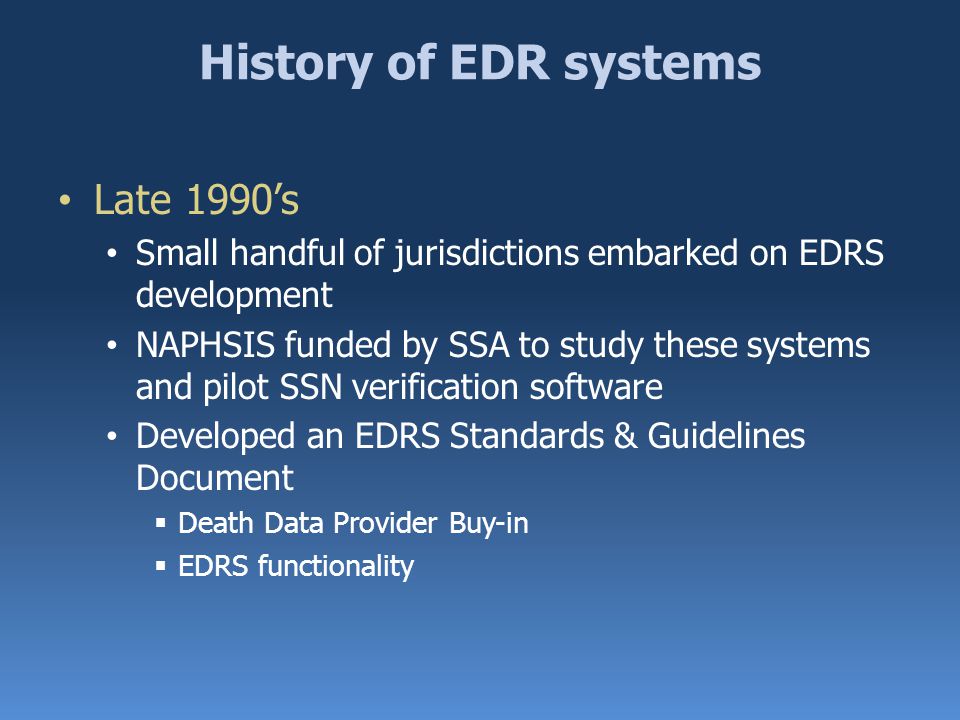 History of EDR systems Late 1990’s Small handful of jurisdictions embarked on EDRS development NAPHSIS funded by SSA to study these systems and pilot SSN verification software Developed an EDRS Standards & Guidelines Document  Death Data Provider Buy-in  EDRS functionality
