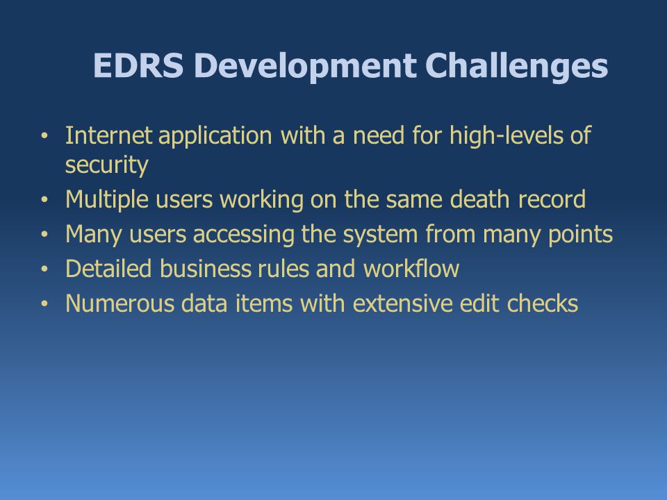 EDRS Development Challenges Internet application with a need for high-levels of security Multiple users working on the same death record Many users accessing the system from many points Detailed business rules and workflow Numerous data items with extensive edit checks