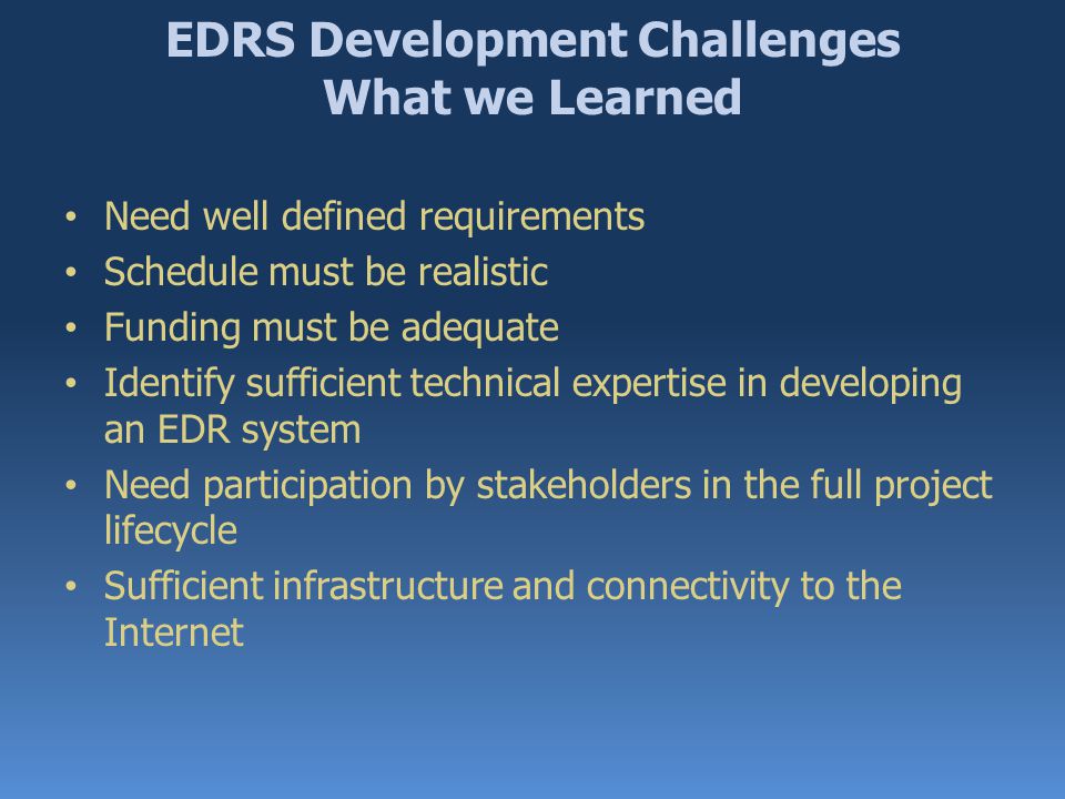 EDRS Development Challenges What we Learned Need well defined requirements Schedule must be realistic Funding must be adequate Identify sufficient technical expertise in developing an EDR system Need participation by stakeholders in the full project lifecycle Sufficient infrastructure and connectivity to the Internet