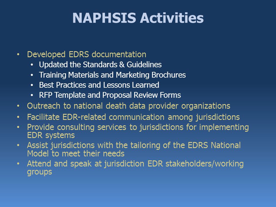 NAPHSIS Activities Developed EDRS documentation Updated the Standards & Guidelines Training Materials and Marketing Brochures Best Practices and Lessons Learned RFP Template and Proposal Review Forms Outreach to national death data provider organizations Facilitate EDR-related communication among jurisdictions Provide consulting services to jurisdictions for implementing EDR systems Assist jurisdictions with the tailoring of the EDRS National Model to meet their needs Attend and speak at jurisdiction EDR stakeholders/working groups