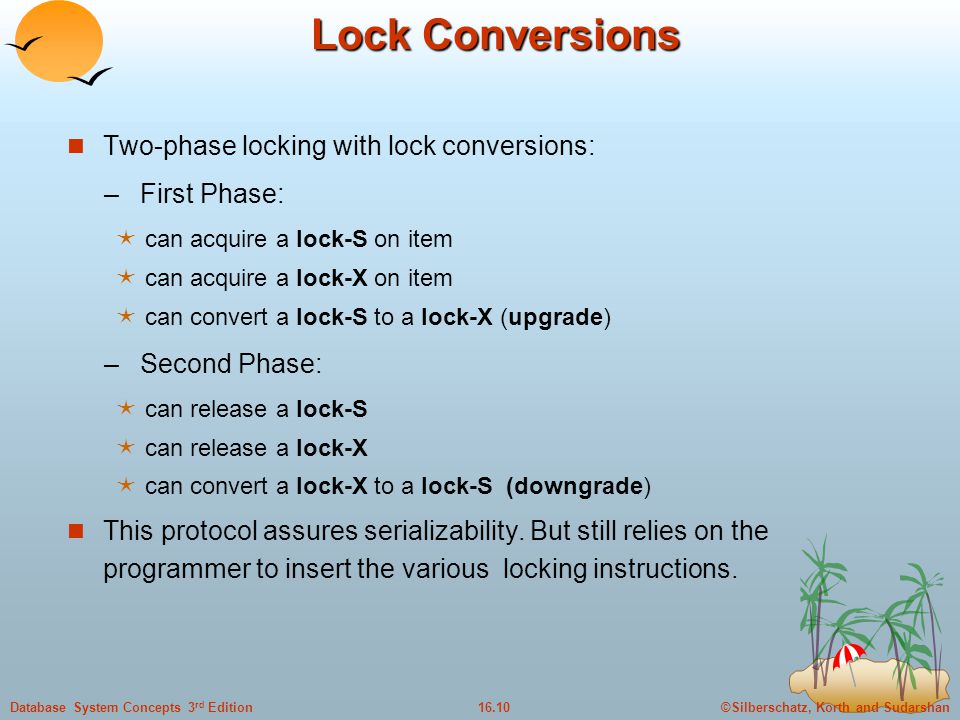 ©Silberschatz, Korth and Sudarshan16.10Database System Concepts 3 rd Edition Lock Conversions Two-phase locking with lock conversions: – First Phase:  can acquire a lock-S on item  can acquire a lock-X on item  can convert a lock-S to a lock-X (upgrade) – Second Phase:  can release a lock-S  can release a lock-X  can convert a lock-X to a lock-S (downgrade) This protocol assures serializability.