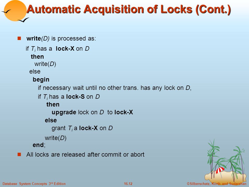 ©Silberschatz, Korth and Sudarshan16.12Database System Concepts 3 rd Edition Automatic Acquisition of Locks (Cont.) write(D) is processed as: if T i has a lock-X on D then write(D) else begin if necessary wait until no other trans.