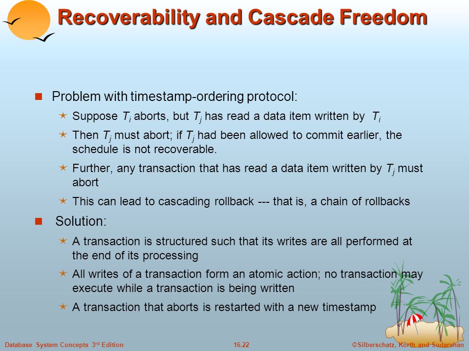 ©Silberschatz, Korth and Sudarshan16.22Database System Concepts 3 rd Edition Recoverability and Cascade Freedom Problem with timestamp-ordering protocol:  Suppose T i aborts, but T j has read a data item written by T i  Then T j must abort; if T j had been allowed to commit earlier, the schedule is not recoverable.