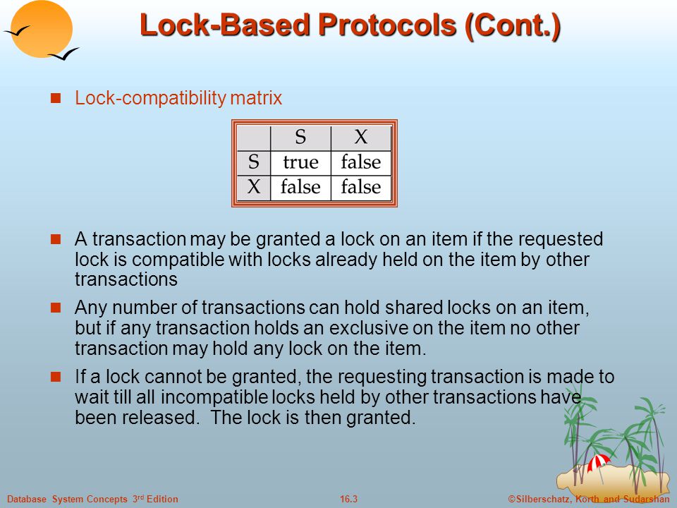 ©Silberschatz, Korth and Sudarshan16.3Database System Concepts 3 rd Edition Lock-Based Protocols (Cont.) Lock-compatibility matrix A transaction may be granted a lock on an item if the requested lock is compatible with locks already held on the item by other transactions Any number of transactions can hold shared locks on an item, but if any transaction holds an exclusive on the item no other transaction may hold any lock on the item.