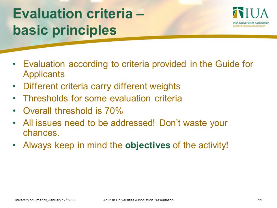 University of Limerick, January 17 th 2008An Irish Universities Association Presentation11 Evaluation criteria – basic principles Evaluation according to criteria provided in the Guide for Applicants Different criteria carry different weights Thresholds for some evaluation criteria Overall threshold is 70% All issues need to be addressed.