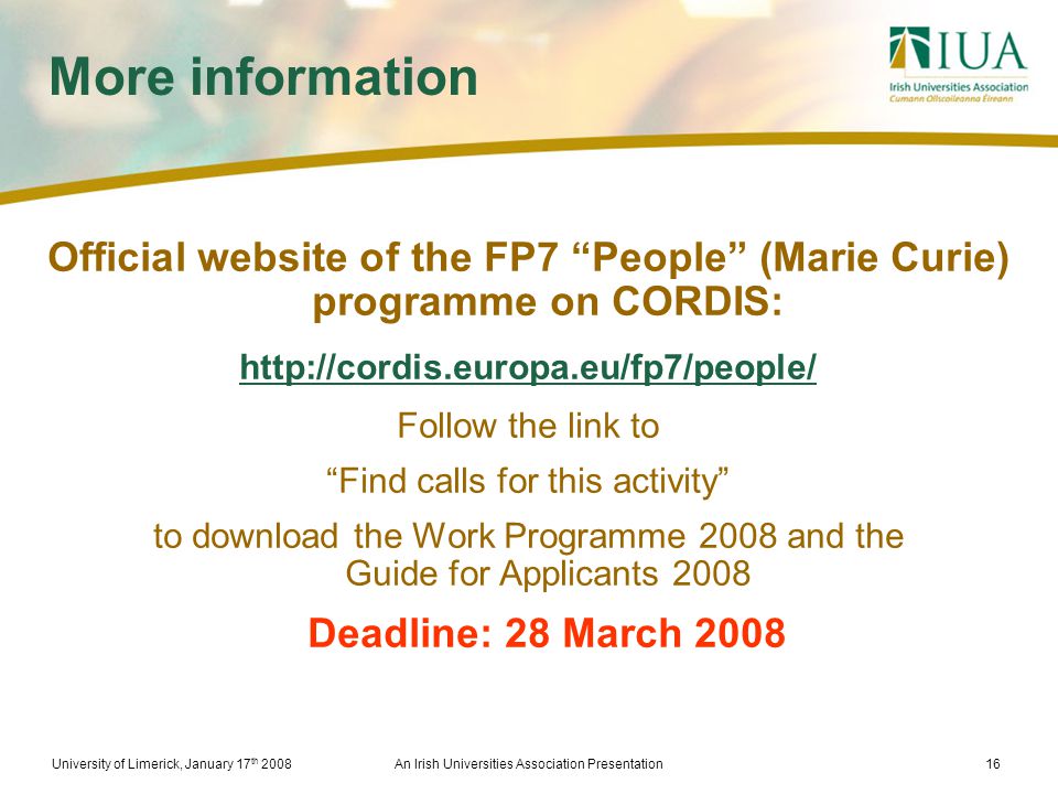 University of Limerick, January 17 th 2008An Irish Universities Association Presentation16 More information Official website of the FP7 People (Marie Curie) programme on CORDIS:   Follow the link to Find calls for this activity to download the Work Programme 2008 and the Guide for Applicants 2008 Deadline: 28 March 2008