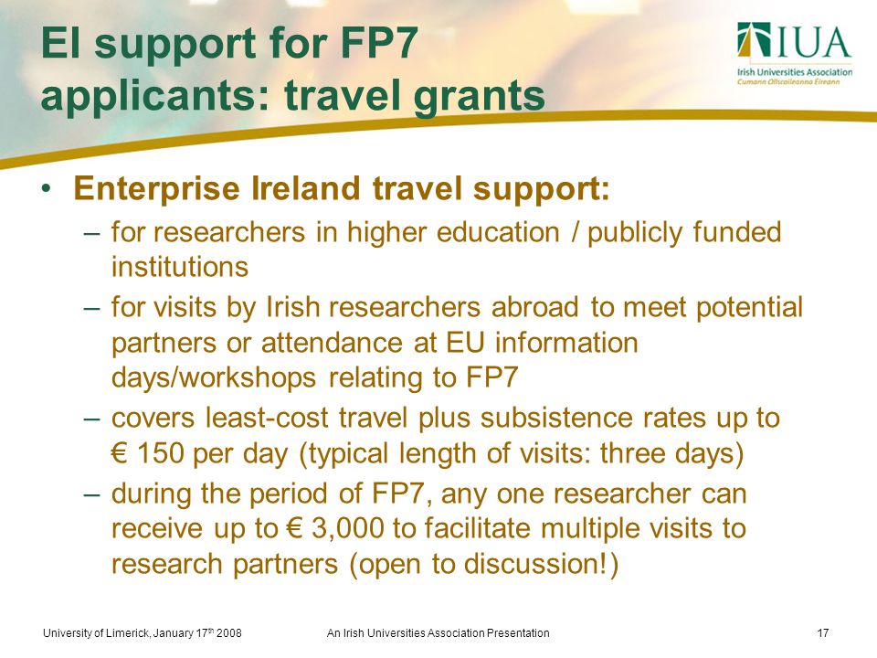 University of Limerick, January 17 th 2008An Irish Universities Association Presentation17 EI support for FP7 applicants: travel grants Enterprise Ireland travel support: –for researchers in higher education / publicly funded institutions –for visits by Irish researchers abroad to meet potential partners or attendance at EU information days/workshops relating to FP7 –covers least-cost travel plus subsistence rates up to € 150 per day (typical length of visits: three days) –during the period of FP7, any one researcher can receive up to € 3,000 to facilitate multiple visits to research partners (open to discussion!)